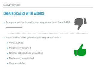 SURVEY DESIGN
CREATE SCALES WITH WORDS
▸ Rate your satisfaction with your stay at our hotel from 0-100.
▸ How satisﬁed were you with your stay at our hotel?
▸ Very satisﬁed
▸ Moderately satisﬁed
▸ Neither satisﬁed nor unsatisﬁed
▸ Moderately unsatisﬁed
▸ Very unsatisﬁed
 