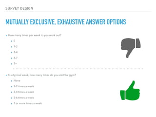 SURVEY DESIGN
MUTUALLY EXCLUSIVE, EXHAUSTIVE ANSWER OPTIONS
▸ How many times per week to you work out?
▸ 0
▸ 1-2
▸ 2-4
▸ 4-7
▸ 7+
▸ In a typical week, how many times do you visit the gym?
▸ None
▸ 1-2 times a week
▸ 3-4 times a week
▸ 5-6 times a week
▸ 7 or more times a week
 