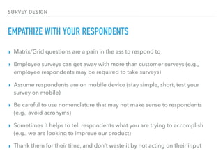 SURVEY DESIGN
EMPATHIZE WITH YOUR RESPONDENTS
▸ Matrix/Grid questions are a pain in the ass to respond to
▸ Employee surveys can get away with more than customer surveys (e.g.,
employee respondents may be required to take surveys)
▸ Assume respondents are on mobile device (stay simple, short, test your
survey on mobile)
▸ Be careful to use nomenclature that may not make sense to respondents
(e.g., avoid acronyms)
▸ Sometimes it helps to tell respondents what you are trying to accomplish
(e.g., we are looking to improve our product)
▸ Thank them for their time, and don’t waste it by not acting on their input
 