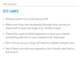 TEST & DEPLOY
TEST LAUNCH
▸ Always launch to a small group ﬁrst
▸ Make sure they are navigating through your survey as
expected to spot any bugs (e.g., broken logic)
▸ Check the open-ended responses in case you missed
something obvious in your closed-end responses
▸ Get a sense of your drop-off rates to validate sample size
▸ See if there are obvious questions you should add before
full launch
 