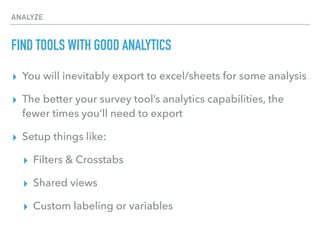 ANALYZE
FIND TOOLS WITH GOOD ANALYTICS
▸ You will inevitably export to excel/sheets for some analysis
▸ The better your survey tool’s analytics capabilities, the
fewer times you’ll need to export
▸ Setup things like:
▸ Filters & Crosstabs
▸ Shared views
▸ Custom labeling or variables
 