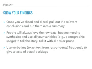 PRESENT
SHOW YOUR FINDINGS
▸ Once you’ve sliced and diced, pull out the relevant
conclusions and put them into a summary
▸ People will always love the raw data, but you need to
synthesize and use all your variables (e.g., demographic,
usage) to tell the story. Tell it with slides or prose
▸ Use verbatims (exact text from respondents) frequently to
give a taste of actual verbiage
 