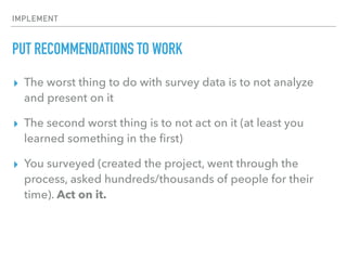 IMPLEMENT
PUT RECOMMENDATIONS TO WORK
▸ The worst thing to do with survey data is to not analyze
and present on it
▸ The second worst thing is to not act on it (at least you
learned something in the ﬁrst)
▸ You surveyed (created the project, went through the
process, asked hundreds/thousands of people for their
time). Act on it.
 