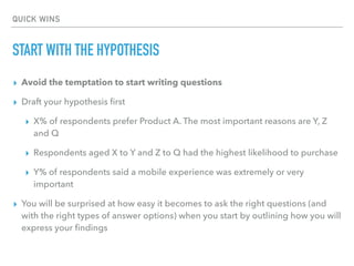 QUICK WINS
START WITH THE HYPOTHESIS
▸ Avoid the temptation to start writing questions
▸ Draft your hypothesis ﬁrst
▸ X% of respondents prefer Product A. The most important reasons are Y, Z
and Q
▸ Respondents aged X to Y and Z to Q had the highest likelihood to purchase
▸ Y% of respondents said a mobile experience was extremely or very
important
▸ You will be surprised at how easy it becomes to ask the right questions (and
with the right types of answer options) when you start by outlining how you will
express your ﬁndings
 