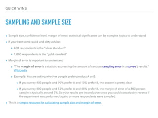 QUICK WINS
SAMPLING AND SAMPLE SIZE
▸ Sample size, conﬁdence level, margin of error, statistical signiﬁcance can be complex topics to understand
▸ If you want some quick and dirty advice:
▸ 400 respondents is the “silver standard”
▸ 1,000 respondents is the “gold standard”
▸ Margin of error is important to understand
▸ “The margin of error is a statistic expressing the amount of random sampling error in a survey's results.”
Wikipedia
▸ Example: You are asking whether people prefer product A or B.
▸ If you survey 400 people and 90% prefer A and 10% prefer B, the answer is pretty clear
▸ If you survey 400 people and 52% prefer A and 48% prefer B, the margin of error of a 400 person
sample is typically around 5%. So your results are inconclusive since you could conceivably reverse if
the experiment was performed again, or more respondents were sampled.
▸ This is a simple resource for calculating sample size and margin of error.
 