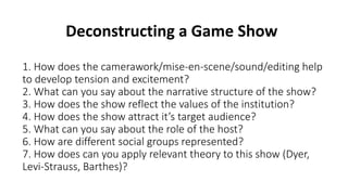 1. How does the camerawork/mise-en-scene/sound/editing help
to develop tension and excitement?
2. What can you say about the narrative structure of the show?
3. How does the show reflect the values of the institution?
4. How does the show attract it’s target audience?
5. What can you say about the role of the host?
6. How are different social groups represented?
7. How does can you apply relevant theory to this show (Dyer,
Levi-Strauss, Barthes)?
Deconstructing a Game Show
 
