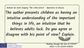 "Reading through the lens of STEAM"
2020-1-LT01-KA229-078054
Antoine de Saint Exupery "The Little prince" - Questions to discuss
The author presents children as having an
intuitive understanding of the important
things in life, an intuition that he
believes adults lack. Do you agree or
disagree with his point of view? Explain.
 