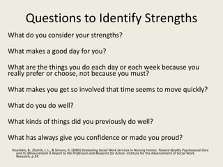 Questions to Identify Strengths
What do you consider your strengths?
What makes a good day for you?
What are the things you do each day or each week because you
really prefer or choose, not because you must?
What makes you get so involved that time seems to move quickly?
What do you do well?
What kinds of things did you previously do well?
What has always give you confidence or made you proud?
Vourlekis, B., Zlotnik, J. L., & Simons, K. (2005) Evaluating Social Work Services in Nursing Homes: Toward Quality Psychosocial Care
and Its Measurement A Report to the Profession and Blueprint for Action. Institute for the Advancement of Social Work
Research, p.24.
 