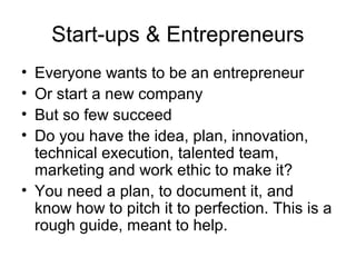 Start-ups & Entrepreneurs
• Everyone wants to be an entrepreneur
• Or start a new company
• But so few succeed
• Do you have the idea, plan, innovation,
technical execution, talented team,
marketing and work ethic to make it?
• You need a plan, to document it, and
know how to pitch it to perfection. This is a
rough guide, meant to help.
 
