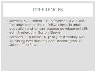 REFERENCES
• Knowles, M.S., Holton, E.F., & Swanson, R.A. (2005).
The adult learner: the definitive classic in adult
education and human resource development (6th
ed.). Amsterdam ; Boston: Elesvier.
• Bellanca, J., & Brandt, R. (2010). 21st century skills:
Rethinking how students learn. Bloomington, IN:
Solution Tree Press.
 