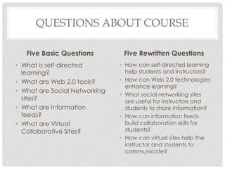 QUESTIONS ABOUT COURSE
Five Basic Questions
• What is self-directed
learning?
• What are Web 2.0 tools?
• What are Social Networking
sites?
• What are Information
feeds?
• What are Virtual
Collaborative Sites?
Five Rewritten Questions
• How can self-directed learning
help students and instructors?
• How can Web 2.0 technologies
enhance learning?
• What social networking sites
are useful for instructors and
students to share information?
• How can information feeds
build collaboration skills for
students?
• How can virtual sites help the
instructor and students to
communicate?
 
