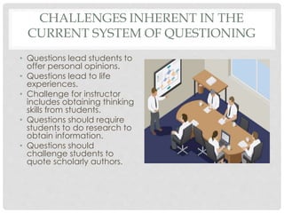 CHALLENGES INHERENT IN THE
CURRENT SYSTEM OF QUESTIONING
• Questions lead students to
offer personal opinions.
• Questions lead to life
experiences.
• Challenge for instructor
includes obtaining thinking
skills from students.
• Questions should require
students to do research to
obtain information.
• Questions should
challenge students to
quote scholarly authors.
 