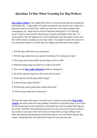 Questions To Rise When Yearning For Dog Walkers


Dog walkers Dallas is the simplest bet when it involves giving your pet a protracted
and healthy life. A dog walker will make sure that the one you love pet is taken for a
protracted walk on a daily basis, which can offer him or her many sunshine and
contemporary air. Dogs may be at risk of ailments and injuries; so, it's the dog
owner’s duty to create positive that the dog is match and healthy all the time. To
create positive that this happens you wish to administer your dog many exercise and
this will be done by creating use of a dog walker. You ought to realize the answers to
the subsequent inquiries to certify that you simply select the correct dog walker:



1. Will the dog walker have any experience?

2. Will the dog walker have any specific timeframes for walking your dog?

3. How long can the dog walker take the dogs out for a walk?

4. What percentage dogs are taken for a walk at one time?

5. How can the Dog walker Houston handle an emergency?

6. Do all the opposite dogs have their shots and vaccines?

7. What quantity will the dog walker charge?

8. Is that the dog walker flexible?

9. Will the dog walker grasp basic animal initial aid?

10. Will the dog walker have references?



We hope the higher than queries can assist you to search out the proper Dog walker
Atlanta. the most reason why dog walking is therefore in style these days is as a result
of dog homeowners are busy and don’t continually have time to require their dog out
for a walk. Therefore, this profession has grown in size and you're certain to realize a
dog walker in your space who will assist you along with your dog walking wants.
Raise the aforementioned queries and find the answers you wish before hiring a dog
walker. Doing therefore can yield useful results for you and your pup.
 