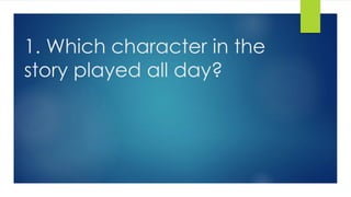 1. Which character in the
story played all day?
 