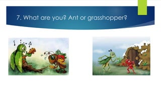 7. What are you? Ant or grasshopper?
 