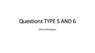 Questions TYPE 5 AND 6
Adriana Rodriguez
 