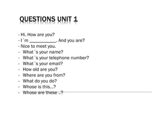 QUESTIONS UNIT 1
- Hi. How are you?
- I´m ___________. And you are?
- Nice to meet you.
- What´s your name?
- What´s your telephone number?
- What´s your email?
- How old are you?
- Where are you from?
- What do you do?
- Whose is this…?
- Whose are these ..?
 