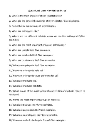 QUESTIONS UNIT 7: INVERTEBRATES
1/ What is the main characteristic of invertebrates?
2/ What are the different coverings of invertebrates? Give examples.
3/ Name the six main groups of invertebrates.
4/ What are arthropods like?
5/ Where are the different habitats where we can find arthropods? Give
examples.
6/ What are the most important groups of arthropods?
7/ What are insects like? Give examples.
8/ What are arachnids like? Give examples.
9/ What are crustaceans like? Give examples.
10/ What are myriapods like? Give examples.
11/ How can arthropods help us?
12/ How can arthropods cause problems for us?
13/ What are mollusks like?
14/ What are mollusks habitats?
15/ What is one of the most special characteristics of mollusks related to
nutrition?
16/ Name the most important groups of mollusks.
17/ What are bivalves like? Give examples.
18/ What are gastropods like? Give examples.
19/ What are cephalopods like? Give examples.
20/ How can mollusks be helpful for us? Give examples.