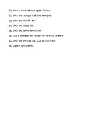 21/ What is nacre? How is a pearl formed?
22/ What are sponges like? Give examples.
23/ What are jellyfish like?
24/ What are polyps like?
25/ What are echinoderms like?
26/ Give 2 examples of echinoderms and explain them.
27/ What are annelids like? Give one example.
28/ Explain earthworms.