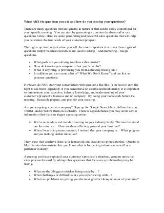 What ARE the questions you ask and how do you develop your questions?
There are many questions that are generic in nature or that can be easily customized for
your specific meeting. You can start by generating a question database and/or use
questions below. Here are some penetrating and powerful sales questions that will help
you determine the true needs of your customer/prospect.
The higher up in an organization you sell, the more important it is to ask these types of
questions simply because executives are used to asking—and answering—tough
questions.
• What goals are you striving to achieve this quarter?
• How do those targets compare to last year’s results?
• What, if anything, is preventing you from achieving these goals?
• In addition you can create a list of “What We Don’t Know” and use that to
generate questions.
However, do NOT start your conversation with questions like this. You have to earn the
right to ask them, especially if you do not have an established relationship. It is important
to demonstrate your expertise, industry knowledge, and understanding of your
customer’s/prospect’s business and/or company. By doing your homework before the
meeting. Research, prepare, and plan for your meeting.
Are you targeting a certain company? Sign up for Google News Alerts, follow them on
Twitter, and/or follow them on LinkedIn. There is a good chance you may come across
information that that can trigger a great question.
• We’ve noticed several trends occurring in your industry lately. The two that stand
out the most are… How are these affecting you and your business?
• When I was doing some research, I noticed that your company is… What progress
are you making on that initiative?
They show that you have done your homework and executives appreciate that. Questions
like this also demonstrate that you know what is happening in business as well as a
particular industry.
Assuming you have captured your customer’s/prospect’s attention, you can move the
sales process forward by asking other questions that focus on a problem they may be
facing.
• What are the 3 biggest mistakes being made by…?
• What challenges or difficulties are you experiencing with…?
• What two problems are giving you the most grief or taking up most of your time?
 