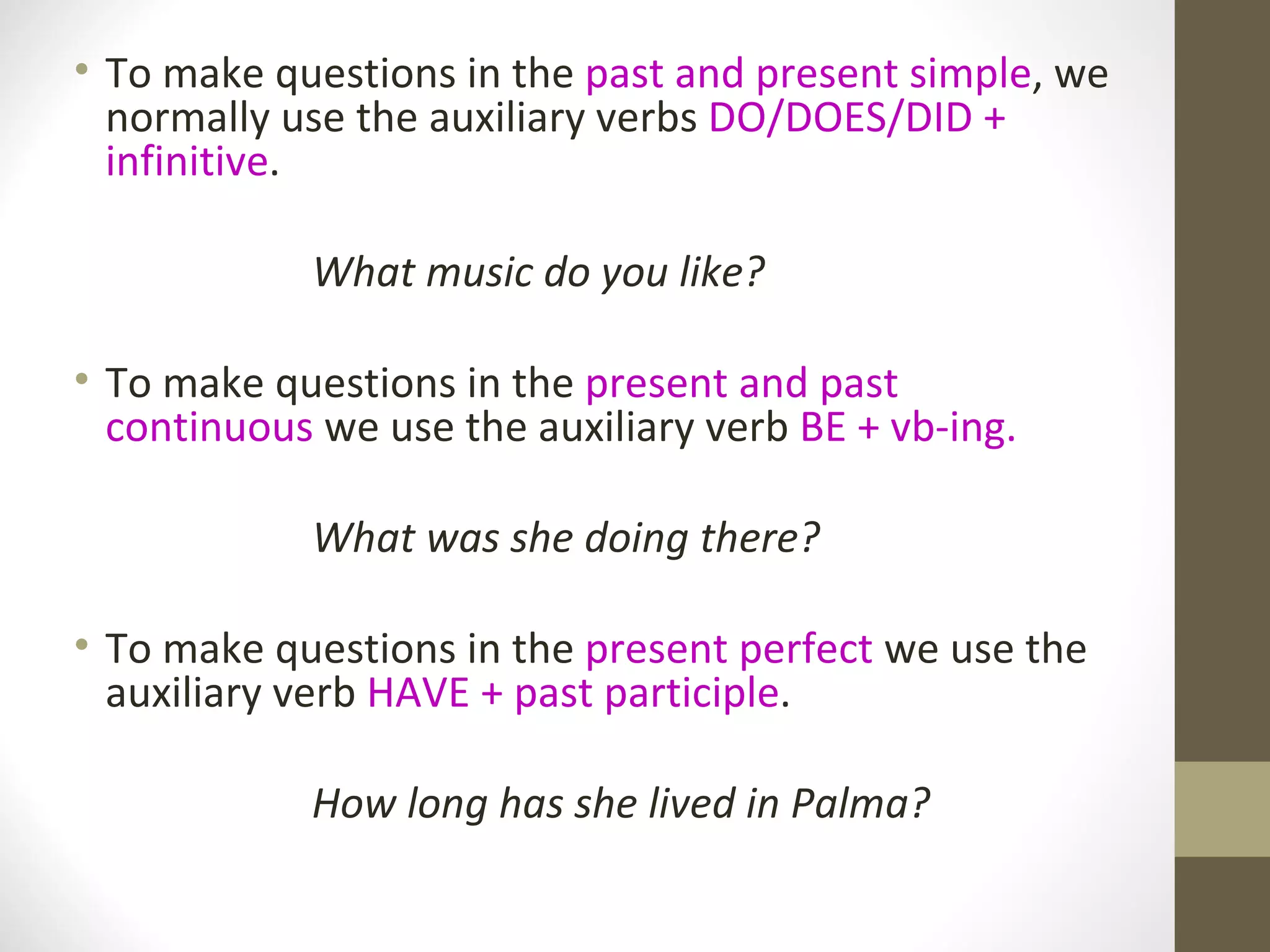 To make questions in the past and present simple , we normally use the auxiliary verbs DO/DOES/DID + infinitive . What music do you like? To make questions in the present and past continuous we use the auxiliary verb BE + vb-ing. What was she doing there? To make questions in the present perfect we use the auxiliary verb HAVE + past participle . How long has she lived in Palma?