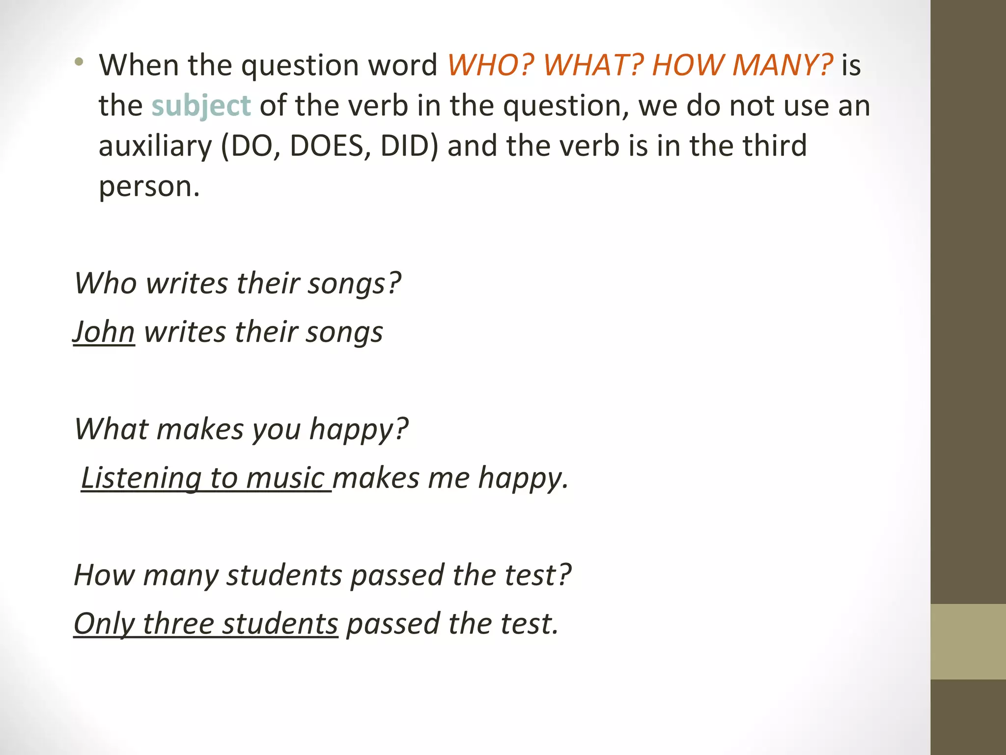 When the question word WHO? WHAT? HOW MANY? is the subject of the verb in the question, we do not use an auxiliary (DO, DOES, DID) and the verb is in the third person. Who writes their songs? John writes their songs What makes you happy? Listening to music makes me happy. How many students passed the test? Only three students passed the test.