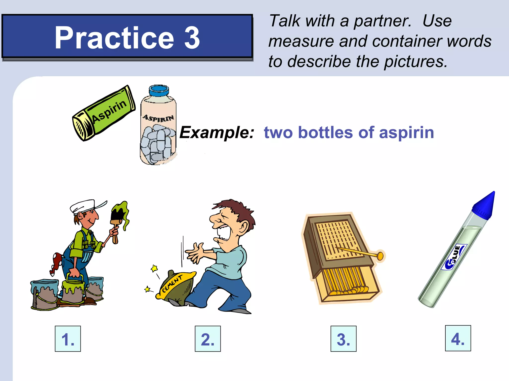 Talk with a partner. Use
Practice 3                measure and container words
                          to describe the pictures.

           in
        pir
     As
                Example: two bottles of aspirin




1.                2.               3.             4.
 