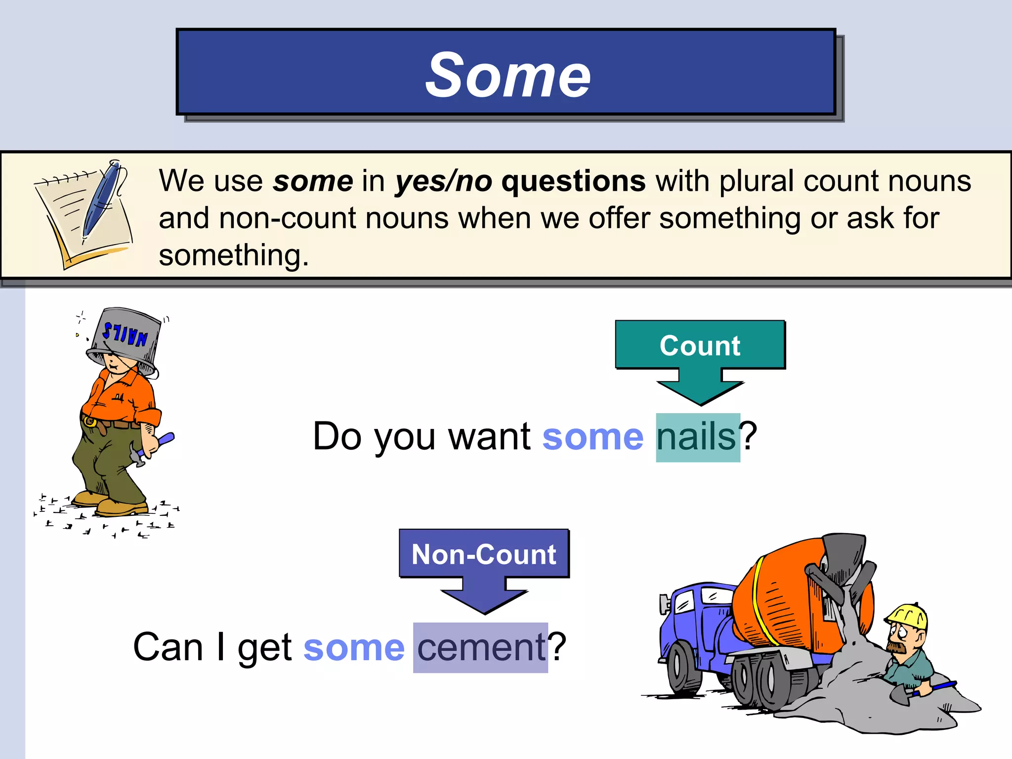 Some
 We use some in yes/no questions with plural count nouns
 and non-count nouns when we offer something or ask for
 something.

                                  Count


           Do you want some nails?

                  Non-Count


Can I get some cement?
 