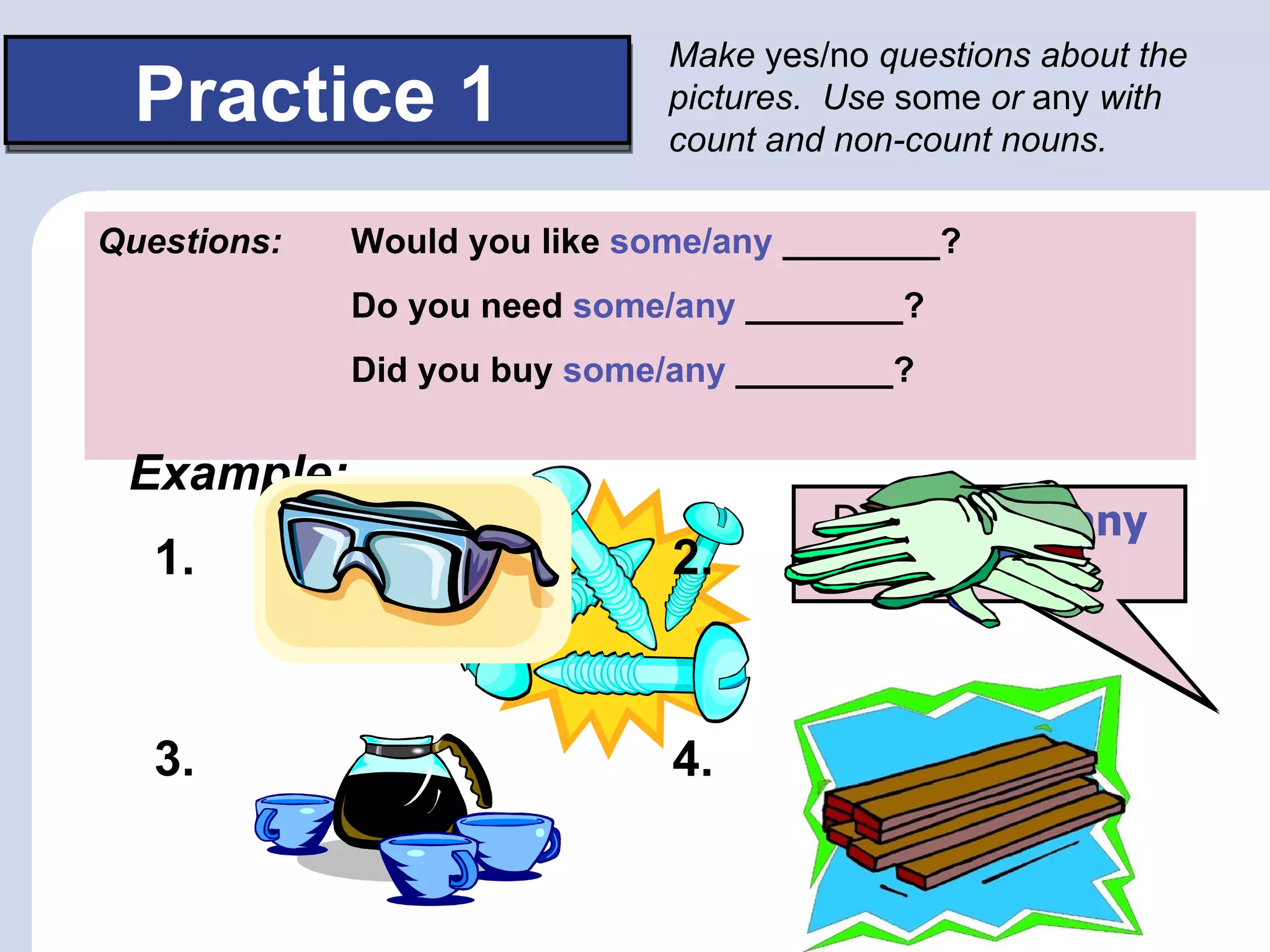 Make yes/no questions about the
 Practice 1                   pictures. Use some or any with
                              count and non-count nouns.

Questions:   Would you like some/any ________?
             Do you need some/any ________?
             Did you buy some/any ________?


 Example:
                                      Would you like any
                                      Do you need some
                                       Did you buy any
   1.                         2.           screws?



   3.                         4.
 
