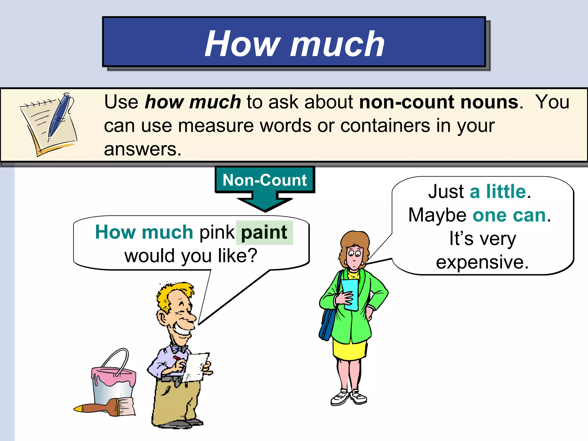 How much
Use how much to ask about non-count nouns. You
can use measure words or containers in your
answers.
            Non-Count
                               Just a little.
                              Maybe one can.
How much pink paint              It’s very
  would you like?               expensive.
 