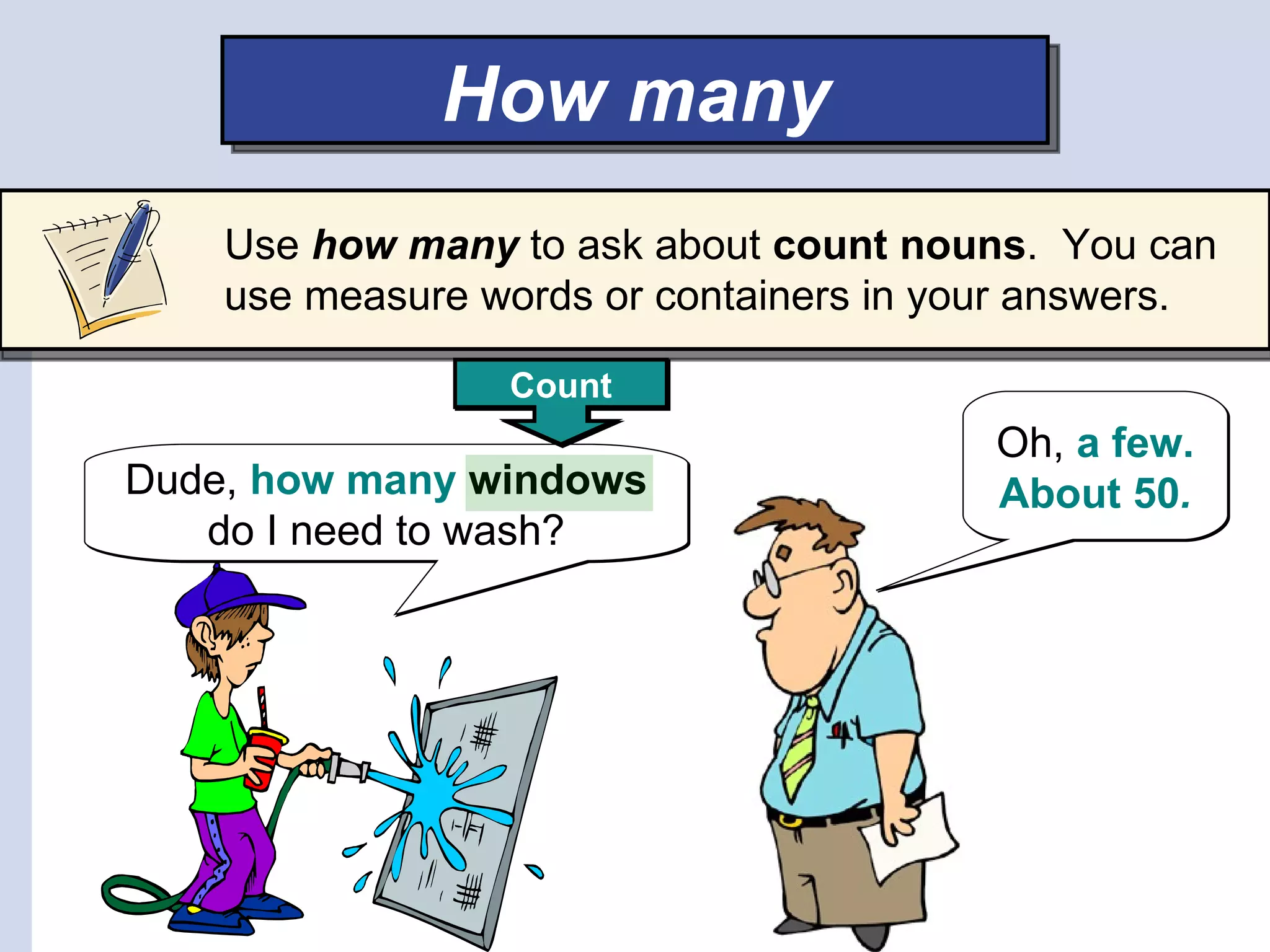 How many
    Use how many to ask about count nouns. You can
    use measure words or containers in your answers.

                 Count
                                         Oh, a few.
Dude, how many windows                   About 50.
   do I need to wash?
 