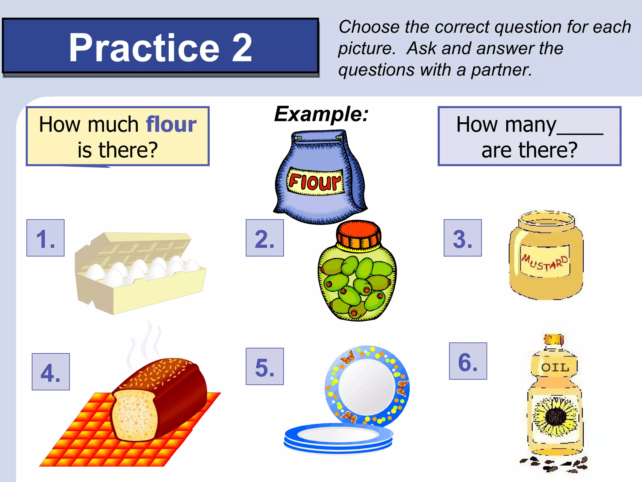 Choose the correct question for each
     Practice 2         picture. Ask and answer the
                        questions with a partner.


How much____ is
How much flour     Example:           How many____
   isthere?
      there?                            are there?



1.                2.                  3.




4.                5.                  6.
 