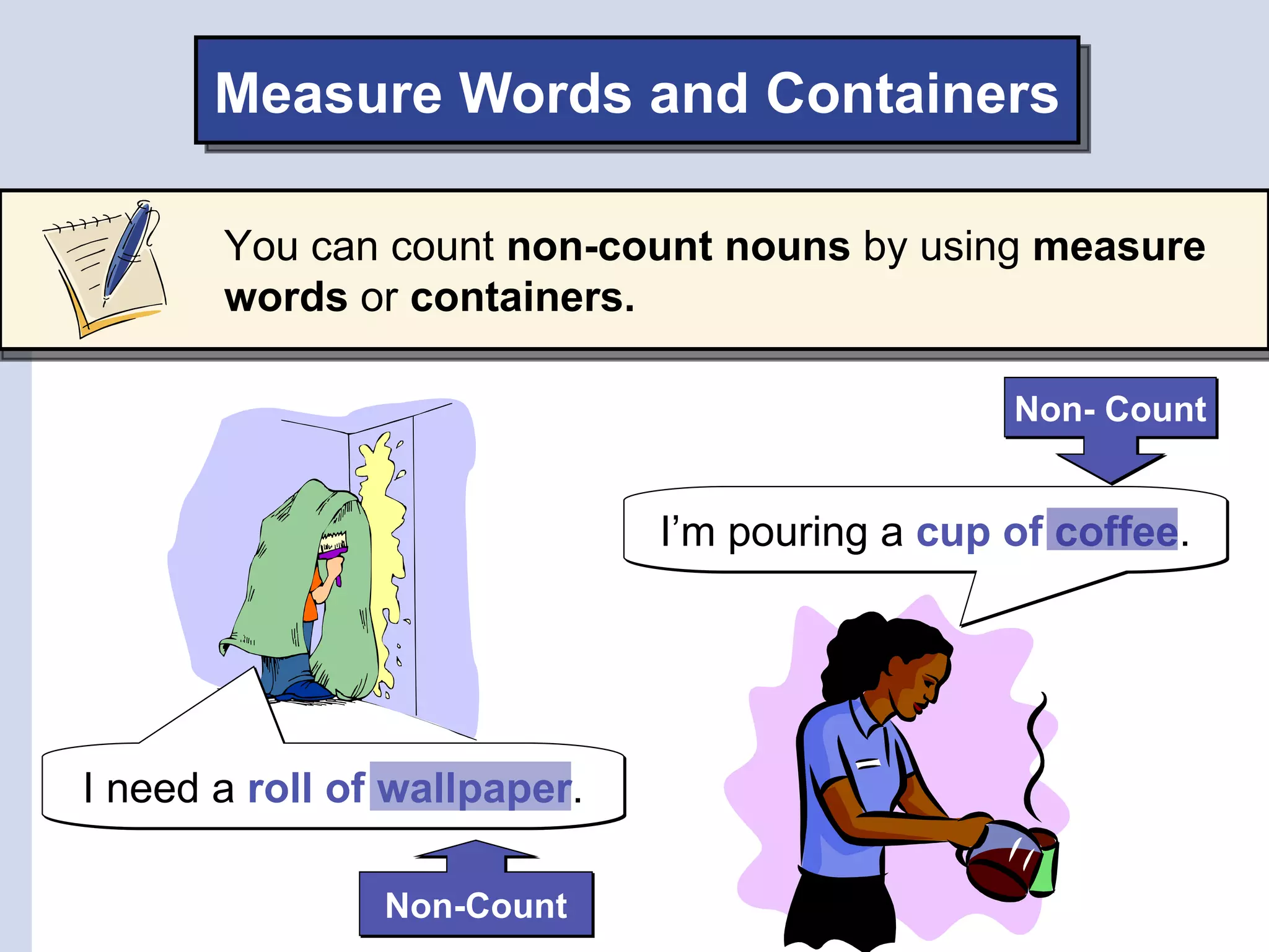 Measure Words and Containers

       You can count non-count nouns by using measure
       words or containers.

                                                Non- Count


                              I’m pouring a cup of coffee.




I need a roll of wallpaper.

                Non-Count
 