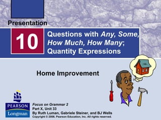 10
            Questions with Any, Some,
            How Much, How Many;
            Quantity Expressions


    Home Improvement



 Focus on Grammar 2
 Part X, Unit 33
 By Ruth Luman, Gabriele Steiner, and BJ Wells
 Copyright © 2006. Pearson Education, Inc. All rights reserved.
 