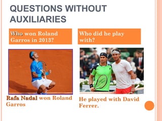 QUESTIONS WITHOUT
AUXILIARIES
WhoWho won Roland
Garros in 2013?
Who did he play
with?
Rafa NadalRafa Nadal won Roland
Garros
He played with David
Ferrer.
 