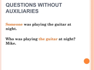 QUESTIONS WITHOUT
AUXILIARIES
Someone was playing the guitar at
night.
Who was playing the guitar at night?
Mike.
 