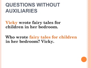 QUESTIONS WITHOUT
AUXILIARIES
Vicky wrote fairy tales for
children in her bedroom.
Who wrote fairy tales for children
in her bedroom? Vicky.
 