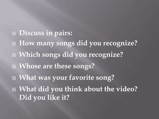    Discuss in pairs:
   How many songs did you recognize?
   Which songs did you recognize?
   Whose are these songs?
   What was your favorite song?
   What did you think about the video?
    Did you like it?
 