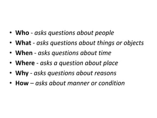 • Who - asks questions about people
• What - asks questions about things or objects
• When - asks questions about time
• Where - asks a question about place
• Why - asks questions about reasons
• How – asks about manner or condition
 