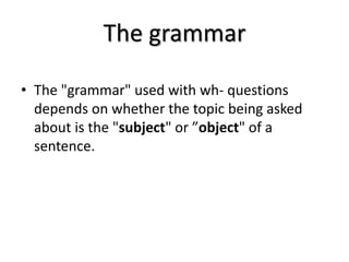 The grammar
• The "grammar" used with wh- questions
depends on whether the topic being asked
about is the "subject" or ”object" of a
sentence.
 
