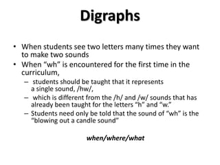 Digraphs
• When students see two letters many times they want
to make two sounds
• When “wh” is encountered for the first time in the
curriculum,
– students should be taught that it represents
a single sound, /hw/,
– which is different from the /h/ and /w/ sounds that has
already been taught for the letters “h” and “w.”
– Students need only be told that the sound of “wh” is the
“blowing out a candle sound”
when/where/what
 