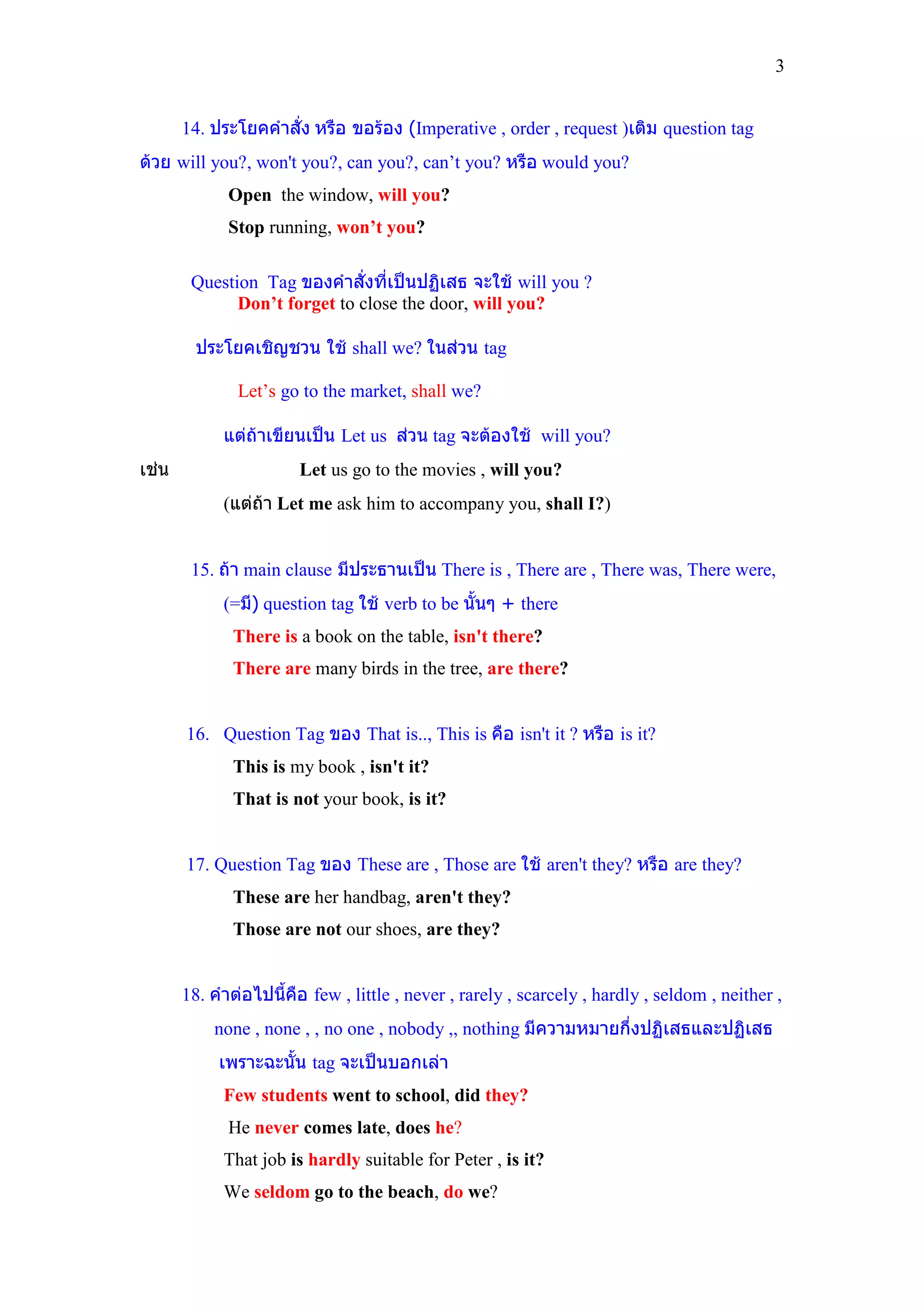 3


       14. ประโยคคําสั่ง หรือ ขอรอง (Imperative , order , request )เติม question tag
ดวย will you?, won't you?, can you?, can’t you? หรือ would you?
             Open the window, will you?
             Stop running, won’t you?

        Question Tag ของคําสั่งที่เปนปฏิเสธ จะใช will you ?
              Don’t forget to close the door, will you?

         ประโยคเชิญชวน ใช shall we? ในสวน tag

               Let’s go to the market, shall we?

             แตถาเขียนเปน Let us สวน tag จะตองใช will you?
เชน                    Let us go to the movies , will you?
             (แตถา Let me ask him to accompany you, shall I?)


        15. ถา main clause มีประธานเปน There is , There are , There was, There were,
             (=มี) question tag ใช verb to be นั้นๆ + there
              There is a book on the table, isn't there?
              There are many birds in the tree, are there?


       16. Question Tag ของ That is.., This is คือ isn't it ? หรือ is it?
              This is my book , isn't it?
              That is not your book, is it?


       17. Question Tag ของ These are , Those are ใช aren't they? หรือ are they?
              These are her handbag, aren't they?
              Those are not our shoes, are they?


       18. คําตอไปนี้คอ few , little , never , rarely , scarcely , hardly , seldom , neither ,
                       ื
           none , none , , no one , nobody ,, nothing มีความหมายกึ่งปฏิเสธและปฏิเสธ
            เพราะฉะนั้น tag จะเปนบอกเลา
             Few students went to school, did they?
             He never comes late, does he?
             That job is hardly suitable for Peter , is it?
             We seldom go to the beach, do we?
 