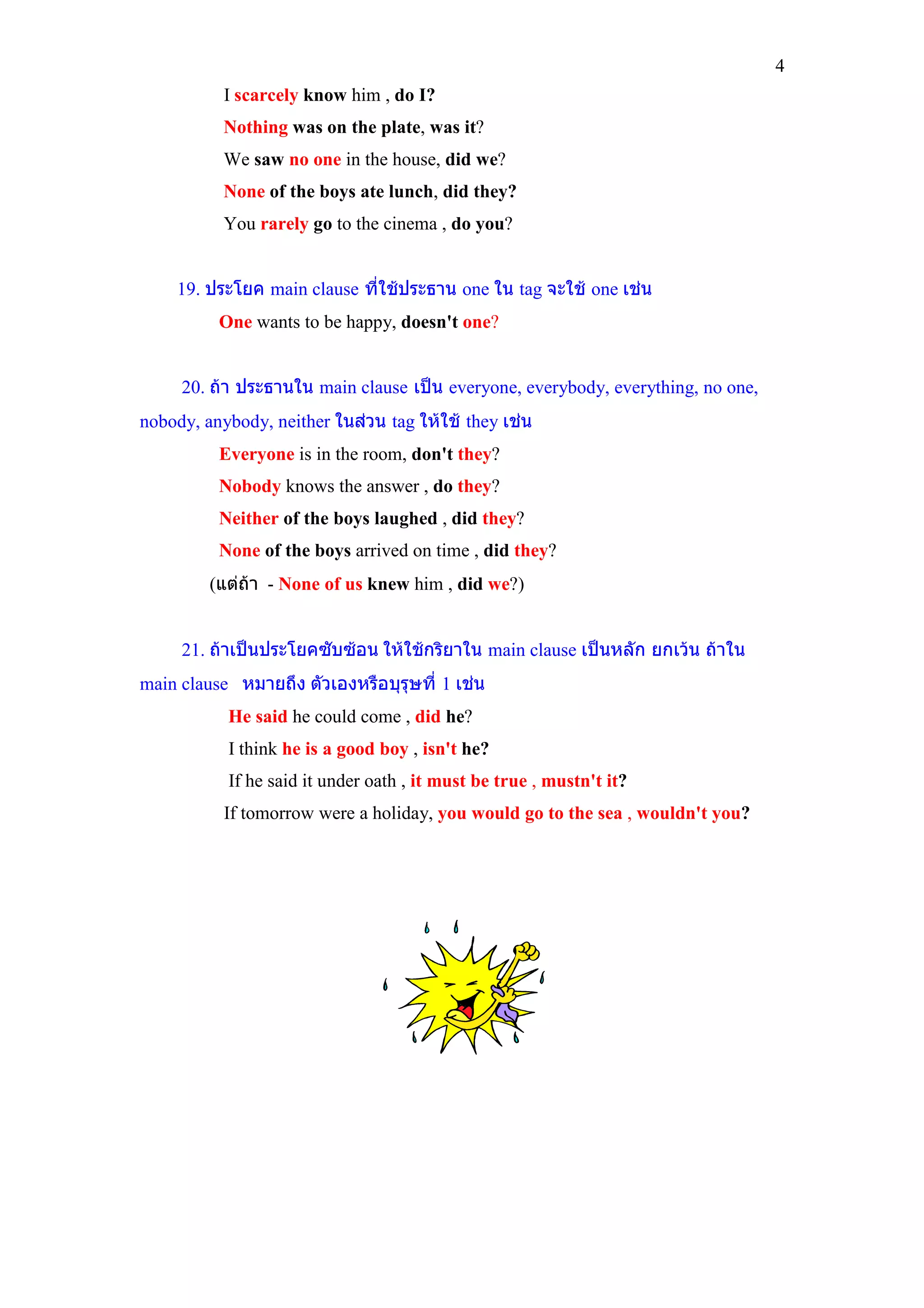 4
           I scarcely know him , do I?
           Nothing was on the plate, was it?
           We saw no one in the house, did we?
           None of the boys ate lunch, did they?
           You rarely go to the cinema , do you?


    19. ประโยค main clause ที่ใชประธาน one ใน tag จะใช one เชน
          One wants to be happy, doesn't one?


     20. ถา ประธานใน main clause เปน everyone, everybody, everything, no one,
nobody, anybody, neither ในสวน tag ใหใช they เชน
          Everyone is in the room, don't they?
          Nobody knows the answer , do they?
          Neither of the boys laughed , did they?
          None of the boys arrived on time , did they?
         (แตถา - None of us knew him , did we?)


     21. ถาเปนประโยคซับซอน ใหใชกริยาใน main clause เปนหลัก ยกเวน ถาใน
main clause หมายถึง ตัวเองหรือบุรุษที่ 1 เชน
           He said he could come , did he?
           I think he is a good boy , isn't he?
           If he said it under oath , it must be true , mustn't it?
           If tomorrow were a holiday, you would go to the sea , wouldn't you?
 