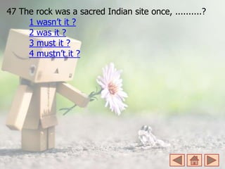 47 The rock was a sacred Indian site once, ..........?
1 wasn’t it ?
2 was it ?
3 must it ?
4 mustn’t it ?
 
