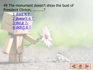 49 The monument doesn’t show the bust of
President Clinton, ..........?
1 does it ?
2 doesn’t it ?
3 did it ?
4 didn’t it ?
 