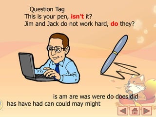 Question Tag
This is your pen, isn’t it?
Jim and Jack do not work hard, do they?
is am are was were do does did
has have had can could may might
 