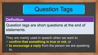 Question Tags
Definition
Question tags are short questions at the end of
statements.
They are mainly used in speech when we want to:
 confirm that something is true or not, or
 to encourage a reply from the person we are speaking
to.
 