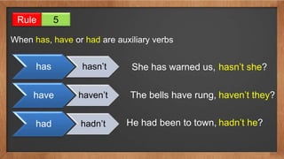 Rule 5
When has, have or had are auxiliary verbs
has hasn’t
have haven’t
had hadn’t
She has warned us, hasn’t she?
The bells have rung, haven’t they?
He had been to town, hadn’t he?
 