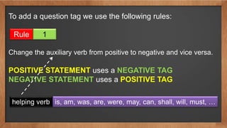 To add a question tag we use the following rules:
Rule 1
Change the auxiliary verb from positive to negative and vice versa.
POSITIVE STATEMENT uses a NEGATIVE TAG
NEGATIVE STATEMENT uses a POSITIVE TAG
helping verb is, am, was, are, were, may, can, shall, will, must, …
 