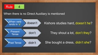Rule 4
When there is no Direct Auxiliary is mentioned
When verb
ends in ‘s’ doesn’t
Present
Tense don’t
Past Tense didn’t
Kishore studies hard, doesn’t he?
They shout a lot, don’t they?
She bought a dress, didn’t she?
 